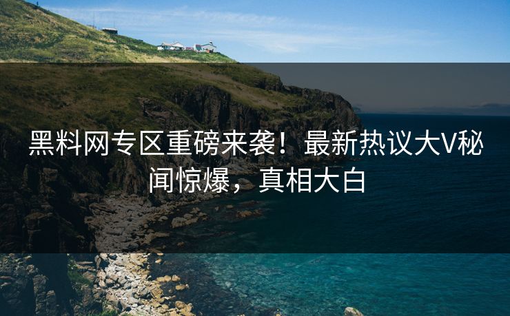 黑料网专区重磅来袭！最新热议大V秘闻惊爆，真相大白