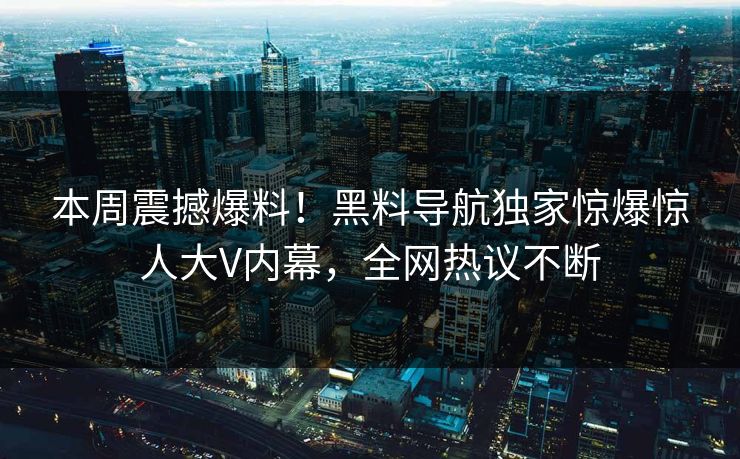 本周震撼爆料！黑料导航独家惊爆惊人大V内幕，全网热议不断