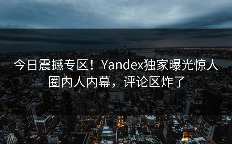 今日震撼专区！Yandex独家曝光惊人圈内人内幕，评论区炸了