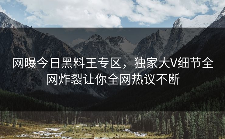 网曝今日黑料王专区，独家大V细节全网炸裂让你全网热议不断