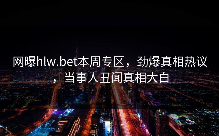 网曝hlw.bet本周专区，劲爆真相热议，当事人丑闻真相大白