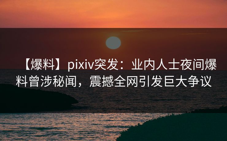 【爆料】pixiv突发：业内人士夜间爆料曾涉秘闻，震撼全网引发巨大争议