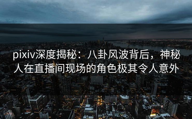 pixiv深度揭秘：八卦风波背后，神秘人在直播间现场的角色极其令人意外