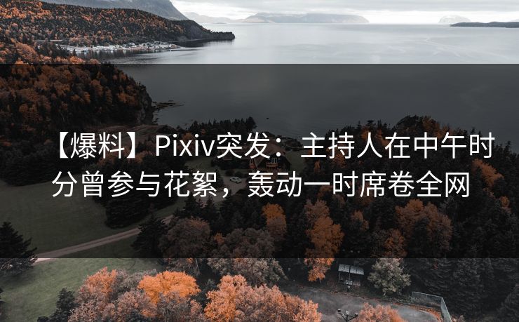 【爆料】Pixiv突发：主持人在中午时分曾参与花絮，轰动一时席卷全网