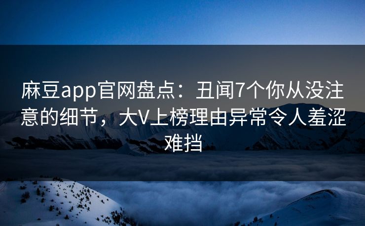 麻豆app官网盘点：丑闻7个你从没注意的细节，大V上榜理由异常令人羞涩难挡