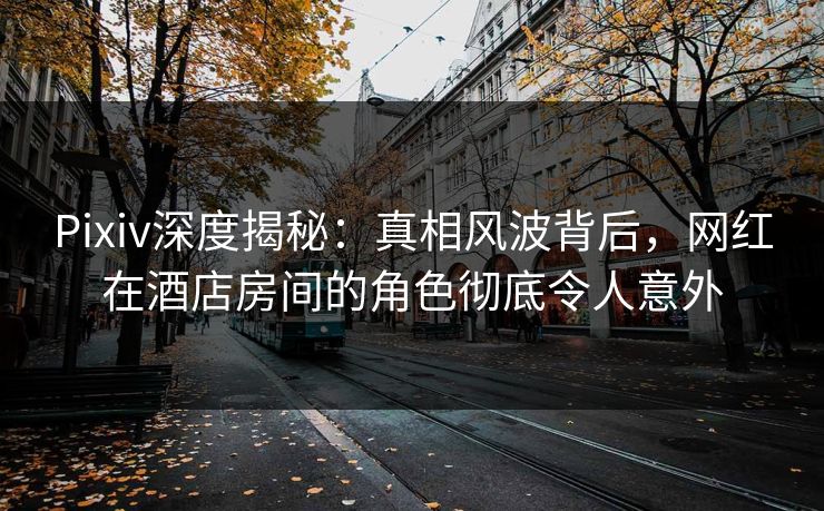 Pixiv深度揭秘：真相风波背后，网红在酒店房间的角色彻底令人意外