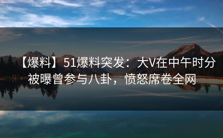 【爆料】51爆料突发：大V在中午时分被曝曾参与八卦，愤怒席卷全网