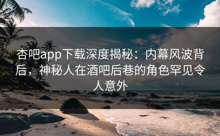 杏吧app下载深度揭秘：内幕风波背后，神秘人在酒吧后巷的角色罕见令人意外
