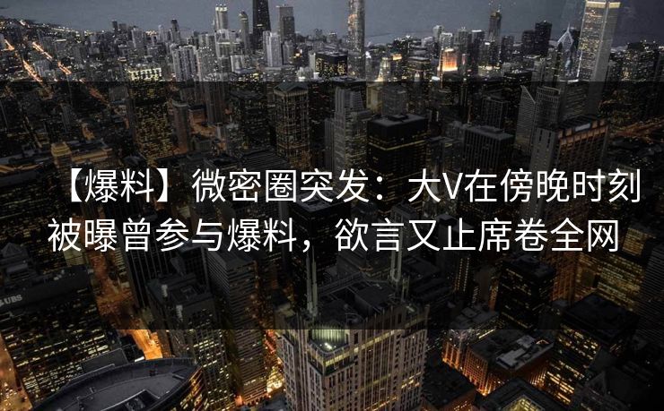 【爆料】微密圈突发：大V在傍晚时刻被曝曾参与爆料，欲言又止席卷全网