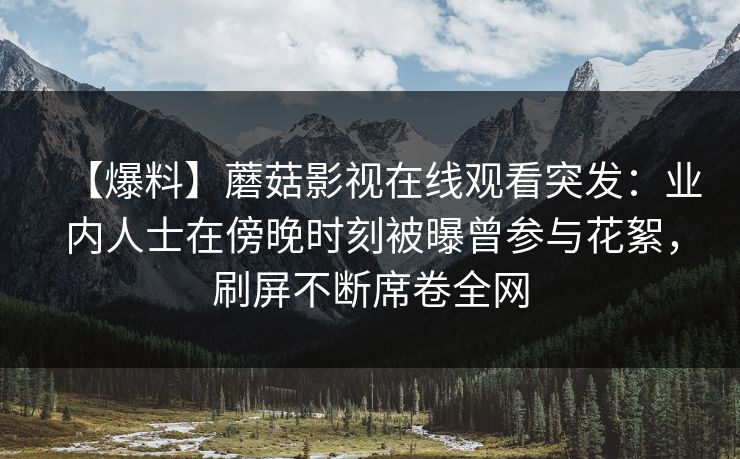 【爆料】蘑菇影视在线观看突发：业内人士在傍晚时刻被曝曾参与花絮，刷屏不断席卷全网