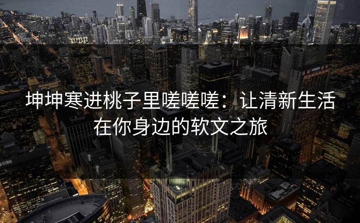 坤坤寒进桃子里嗟嗟嗟：让清新生活在你身边的软文之旅