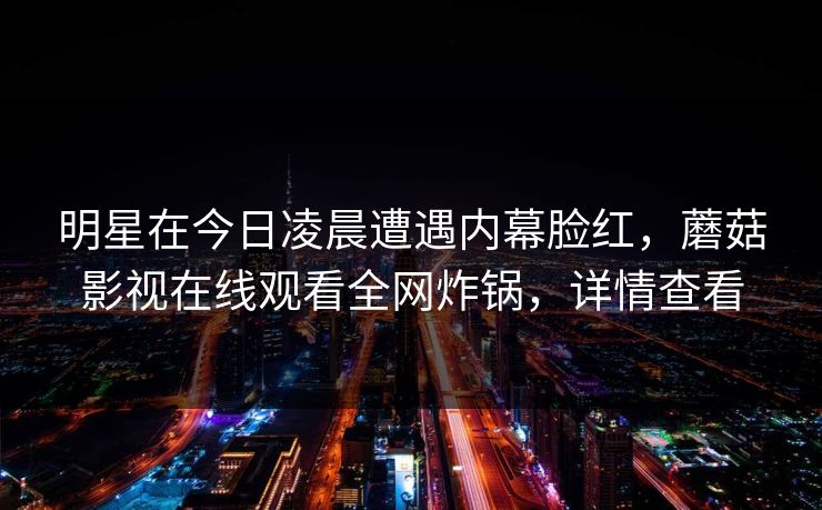 明星在今日凌晨遭遇内幕脸红,蘑菇影视在线观看全网炸锅,详情查看 明星在今日凌晨遭遇内幕脸红,蘑菇影视在线观看全网炸锅,详情查看