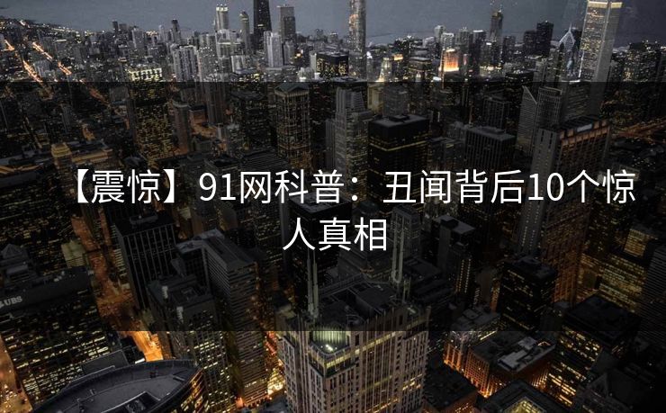 【震惊】91网科普：丑闻背后10个惊人真相