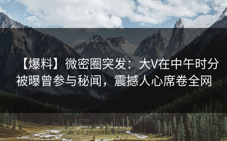 【爆料】微密圈突发：大V在中午时分被曝曾参与秘闻，震撼人心席卷全网