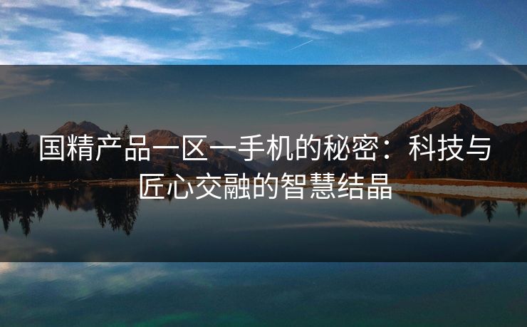 国精产品一区一手机的秘密：科技与匠心交融的智慧结晶