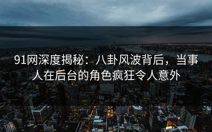 91网深度揭秘：八卦风波背后，当事人在后台的角色疯狂令人意外
