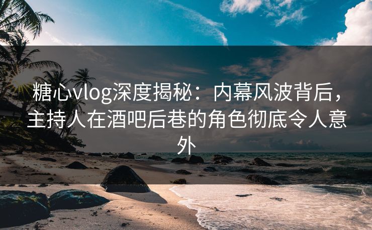 糖心vlog深度揭秘:内幕风波背后,主持人在酒吧后巷的角色彻底令人意外 糖心vlog深度揭秘:内幕风波背后,主持人在酒吧后巷的角色彻底令人意外