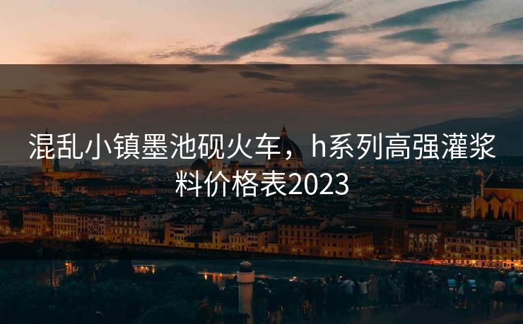 混乱小镇墨池砚火车，h系列高强灌浆料价格表2023