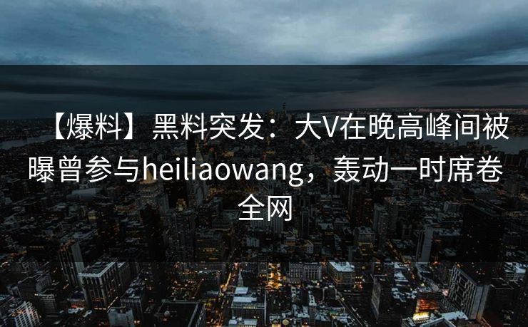 【爆料】黑料突发：大V在晚高峰间被曝曾参与heiliaowang，轰动一时席卷全网
