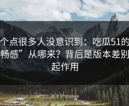 这个点很多人没意识到：吃瓜51的“顺畅感”从哪来？背后是版本差别在起作用