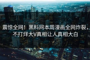 震惊全网！黑料网本周漫画全网炸裂，不打烊大V真相让人真相大白