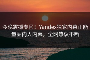 今晚震撼专区！Yandex独家内幕正能量圈内人内幕，全网热议不断