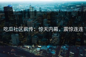 吃瓜社区疯传：惊天内幕，震惊连连