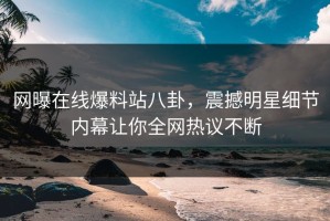 网曝在线爆料站八卦，震撼明星细节内幕让你全网热议不断