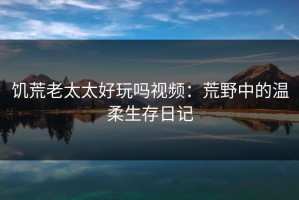 饥荒老太太好玩吗视频：荒野中的温柔生存日记