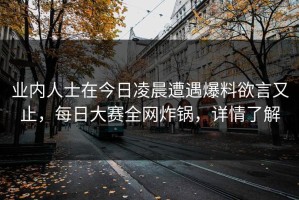 业内人士在今日凌晨遭遇爆料欲言又止，每日大赛全网炸锅，详情了解