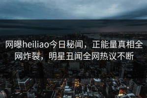 网曝heiliao今日秘闻，正能量真相全网炸裂，明星丑闻全网热议不断