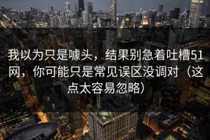 我以为只是噱头，结果别急着吐槽51网，你可能只是常见误区没调对（这点太容易忽略）