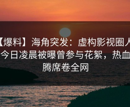 【爆料】海角突发：虚构影视圈人物在今日凌晨被曝曾参与花絮，热血沸腾席卷全网