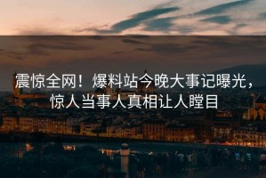 震惊全网！爆料站今晚大事记曝光，惊人当事人真相让人瞠目