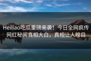 Heiliao吃瓜重磅来袭！今日全网疯传网红秘闻真相大白，真相让人瞠目