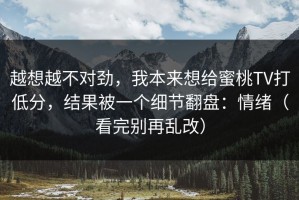 越想越不对劲，我本来想给蜜桃TV打低分，结果被一个细节翻盘：情绪（看完别再乱改）