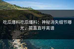 吃瓜爆料吃瓜爆料：神秘消失细节曝光，简直直呼离谱