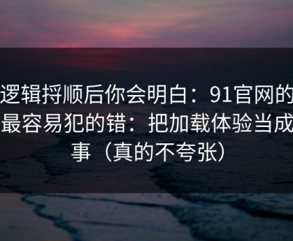 把逻辑捋顺后你会明白：91官网的新手最容易犯的错：把加载体验当成小事（真的不夸张）