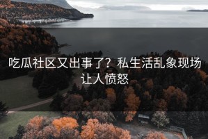 吃瓜社区又出事了？私生活乱象现场让人愤怒