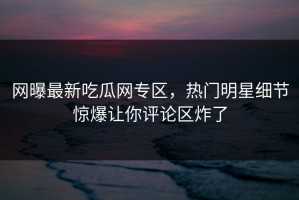 网曝最新吃瓜网专区，热门明星细节惊爆让你评论区炸了