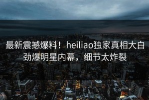 最新震撼爆料！heiliao独家真相大白劲爆明星内幕，细节太炸裂