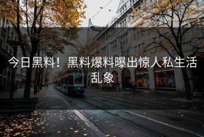 今日黑料！黑料爆料曝出惊人私生活乱象