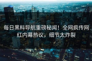 每日黑料导航重磅秘闻！全网疯传网红内幕热议，细节太炸裂