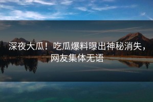 深夜大瓜！吃瓜爆料曝出神秘消失，网友集体无语