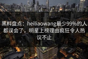 黑料盘点：heiliaowang最少99%的人都误会了，明星上榜理由疯狂令人热议不止