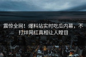 震惊全网！爆料站实时吃瓜内幕，不打烊网红真相让人瞠目