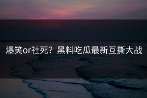 爆笑or社死？黑料吃瓜最新互撕大战