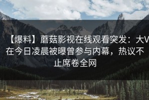 【爆料】蘑菇影视在线观看突发：大V在今日凌晨被曝曾参与内幕，热议不止席卷全网