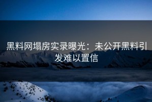黑料网塌房实录曝光：未公开黑料引发难以置信