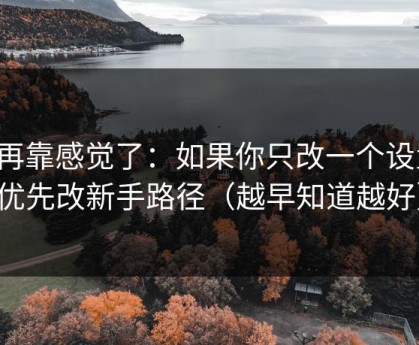 别再靠感觉了：如果你只改一个设置：优先改新手路径（越早知道越好）